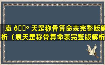 袁 🌺 天罡称骨算命表完整版解析（袁天罡称骨算命表完整版解析2001年）